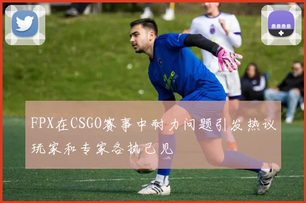 FPX在CSGO赛事中耐力问题引发热议玩家和专家各执己见