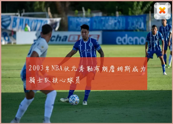 2003年NBA状元秀勒布朗詹姆斯成为骑士队核心球员