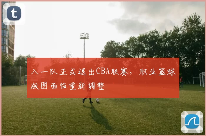 八一队正式退出CBA联赛,职业篮球版图面临重新调整