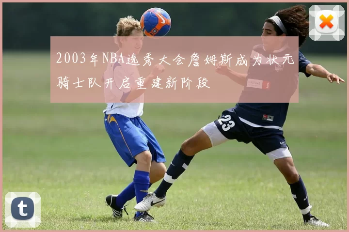 2003年NBA选秀大会詹姆斯成为状元骑士队开启重建新阶段