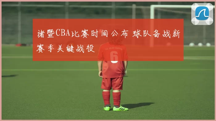 诸暨CBA比赛时间公布 球队备战新赛季关键战役