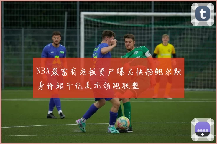 NBA最富有老板资产曝光快船鲍尔默身价超千亿美元领跑联盟