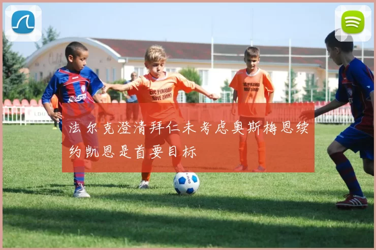 法尔克澄清拜仁未考虑奥斯梅恩续约凯恩是首要目标