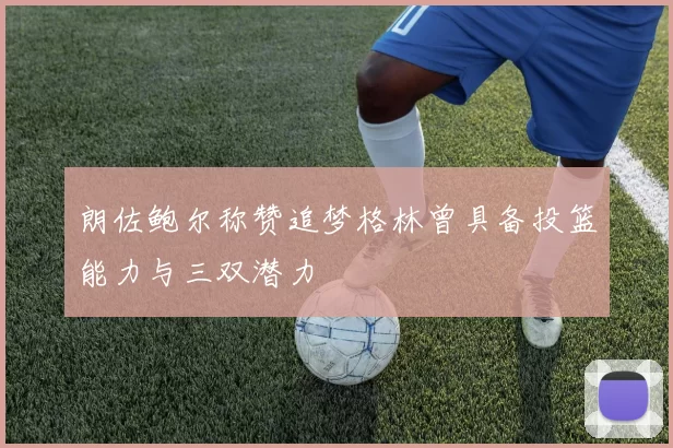 朗佐鲍尔称赞追梦格林曾具备投篮能力与三双潜力