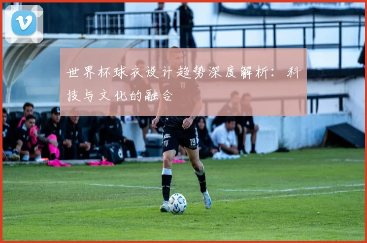 世界杯球衣设计趋势深度解析:科技与文化的融合