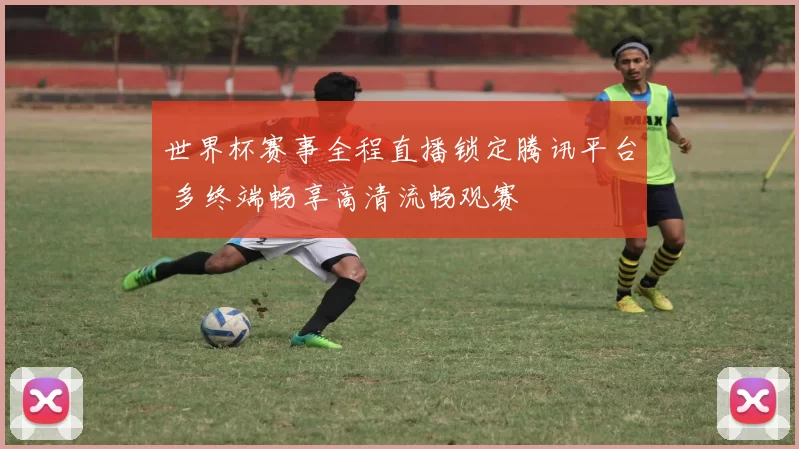 世界杯赛事全程直播锁定腾讯平台 多终端畅享高清流畅观赛