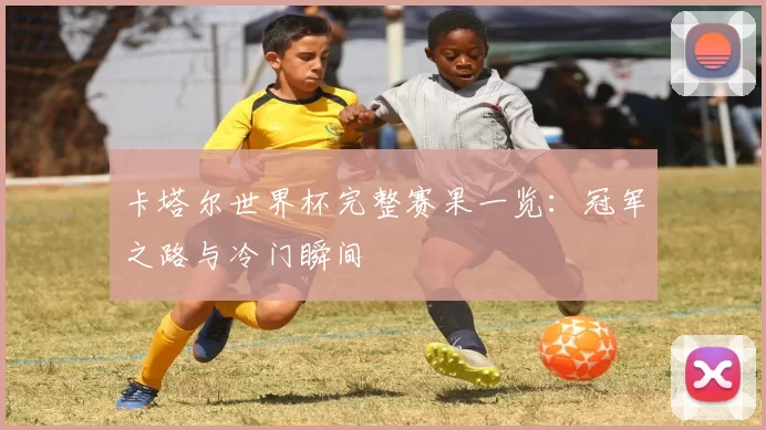 卡塔尔世界杯完整赛果一览:冠军之路与冷门瞬间