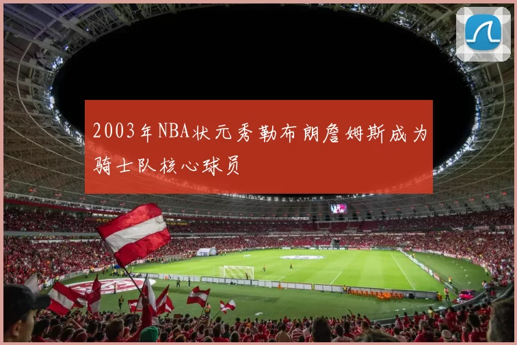 2003年NBA状元秀勒布朗詹姆斯成为骑士队核心球员
