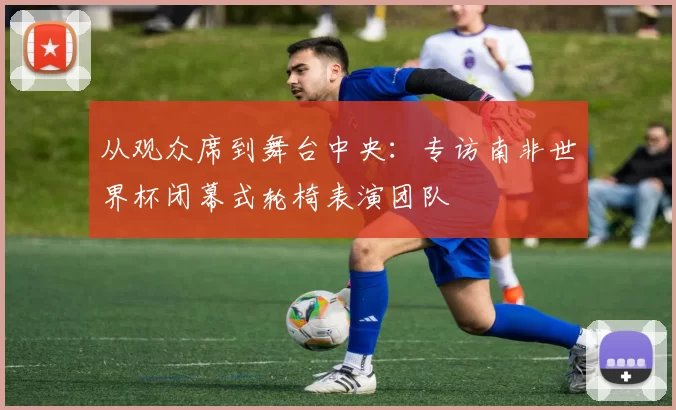 从观众席到舞台中央:专访南非世界杯闭幕式轮椅表演团队