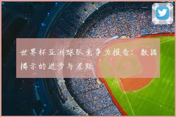 世界杯亚洲球队竞争力报告:数据揭示的进步与差距