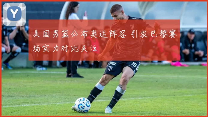 美国男篮公布奥运阵容 引发巴黎赛场实力对比关注