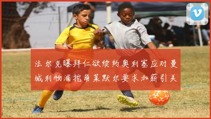 法尔克曝拜仁欲续约奥利塞应对曼城利物浦挖角莱默尔要求加薪引关注