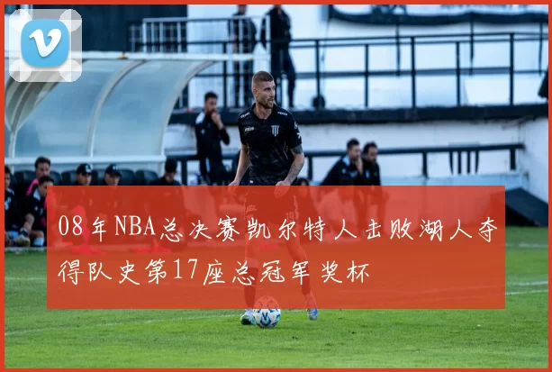 08年NBA总决赛凯尔特人击败湖人夺得队史第17座总冠军奖杯
