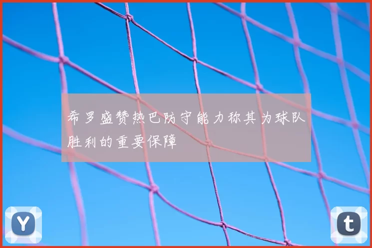 希罗盛赞热巴防守能力称其为球队胜利的重要保障