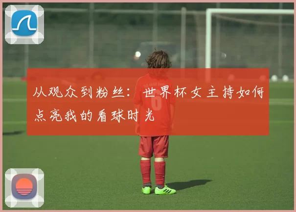 从观众到粉丝:世界杯女主持如何点亮我的看球时光