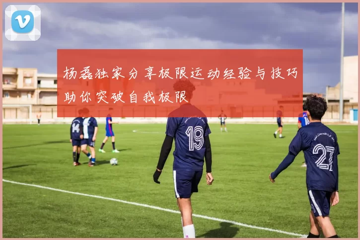 杨磊独家分享极限运动经验与技巧助你突破自我极限