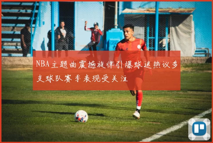 NBA主题曲震撼旋律引爆球迷热议多支球队赛季表现受关注