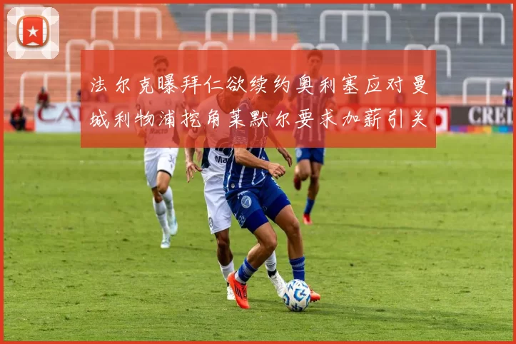 法尔克曝拜仁欲续约奥利塞应对曼城利物浦挖角莱默尔要求加薪引关注
