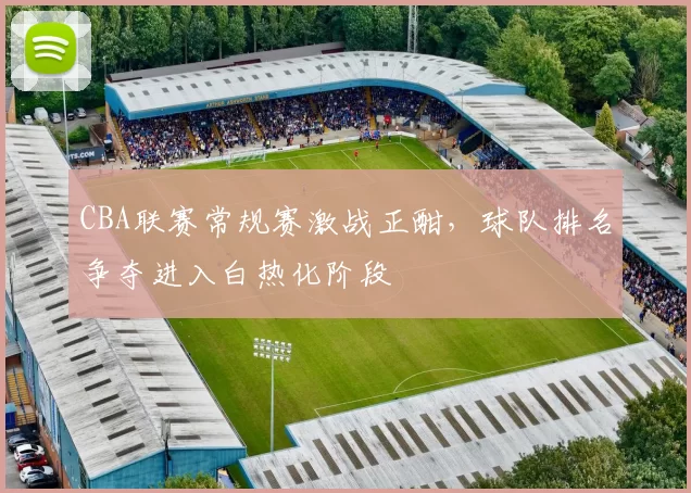 CBA联赛常规赛激战正酣,球队排名争夺进入白热化阶段