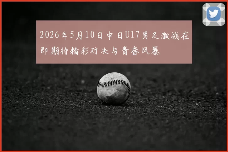 2026年5月10日中日U17男足激战在即期待精彩对决与青春风暴