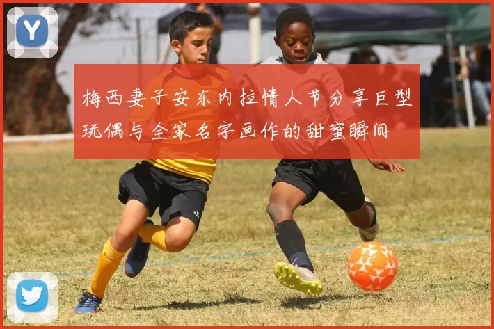 梅西妻子安东内拉情人节分享巨型玩偶与全家名字画作的甜蜜瞬间