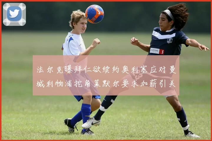 法尔克曝拜仁欲续约奥利塞应对曼城利物浦挖角莱默尔要求加薪引关注