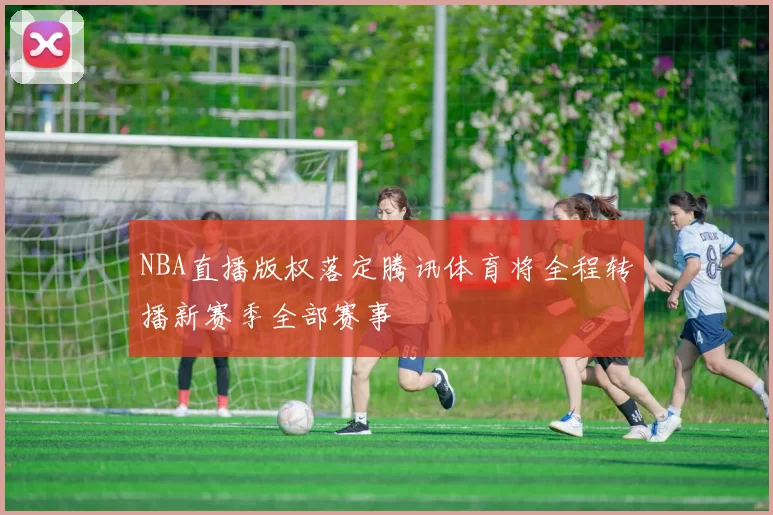 NBA直播版权落定腾讯体育将全程转播新赛季全部赛事