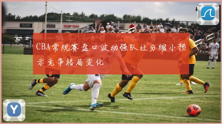 CBA常规赛盘口波动强队让分缩小预示竞争格局变化