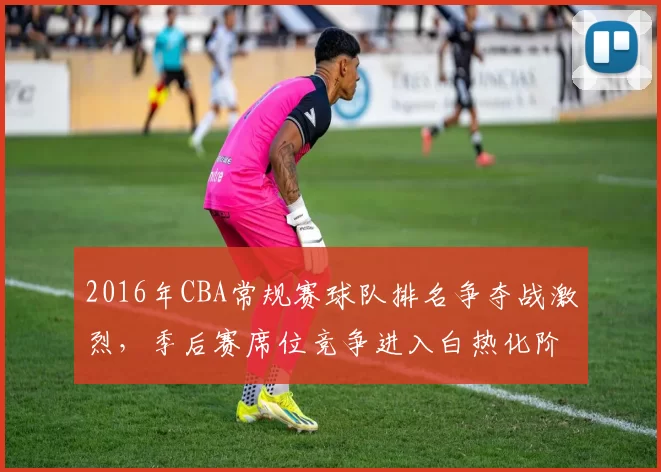 2016年CBA常规赛球队排名争夺战激烈，季后赛席位竞争进入白热化阶段