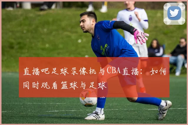 直播吧足球录像机与CBA直播：如何同时观看篮球与足球