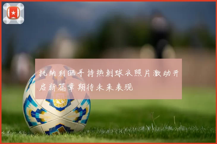 托纳利晒手持热刺球衣照片激动开启新篇章期待未来表现
