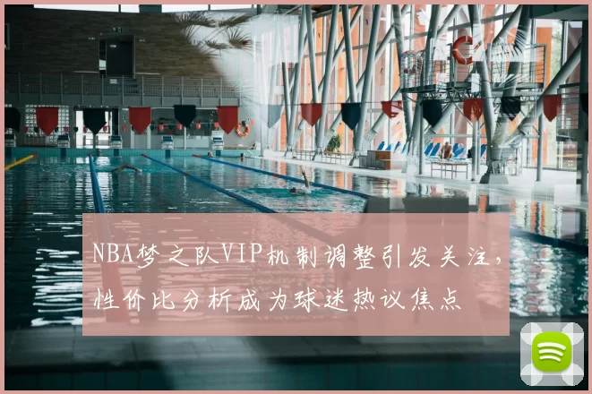 NBA梦之队VIP机制调整引发关注,性价比分析成为球迷热议焦点