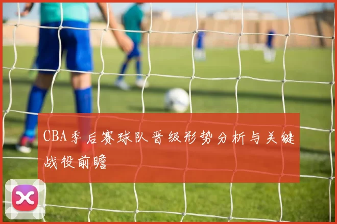 CBA季后赛球队晋级形势分析与关键战役前瞻