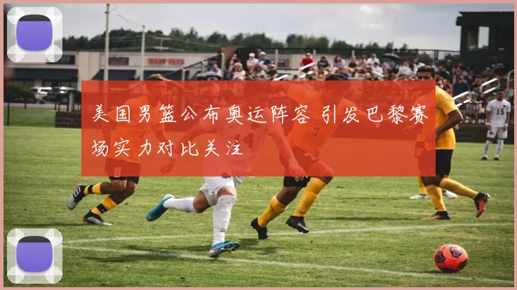 美国男篮公布奥运阵容 引发巴黎赛场实力对比关注