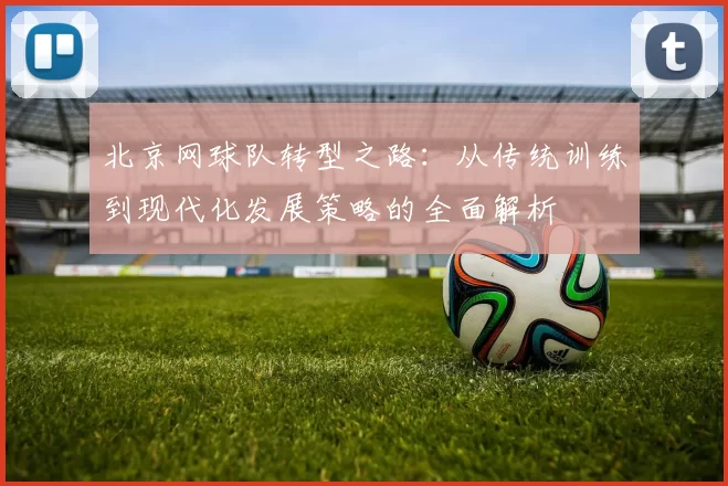 北京网球队转型之路:从传统训练到现代化发展策略的全面解析