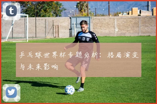 乒乓球世界杯专题分析:格局演变与未来影响