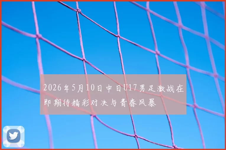 2026年5月10日中日U17男足激战在即期待精彩对决与青春风暴