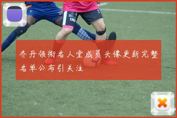 乔丹领衔名人堂成员头像更新完整名单公布引关注