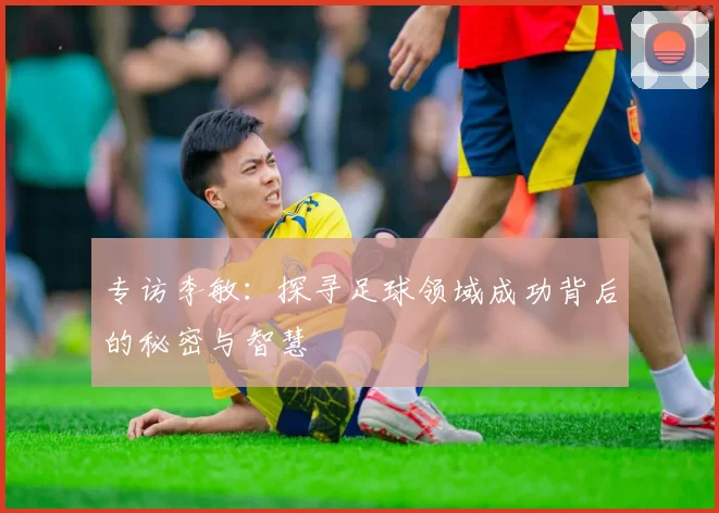 专访李敏：探寻足球领域成功背后的秘密与智慧
