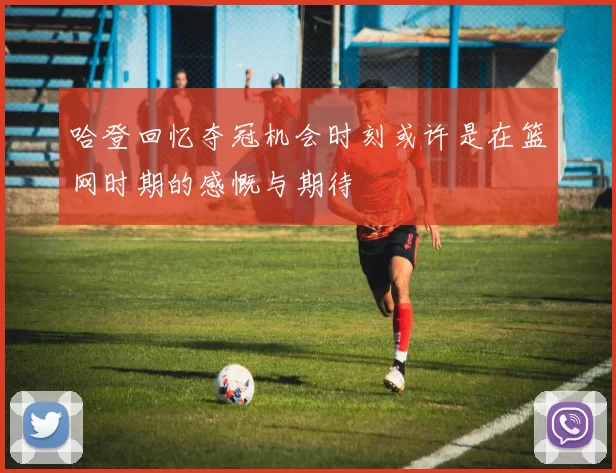 哈登回忆夺冠机会时刻或许是在篮网时期的感慨与期待