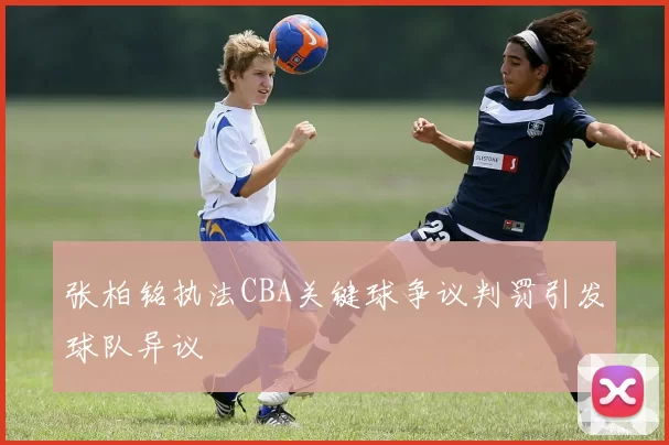 张柏铭执法CBA关键球争议判罚引发球队异议