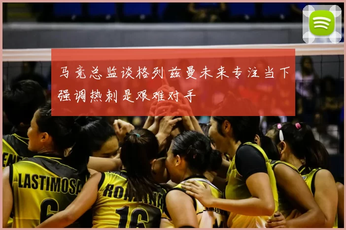 马竞总监谈格列兹曼未来专注当下强调热刺是艰难对手