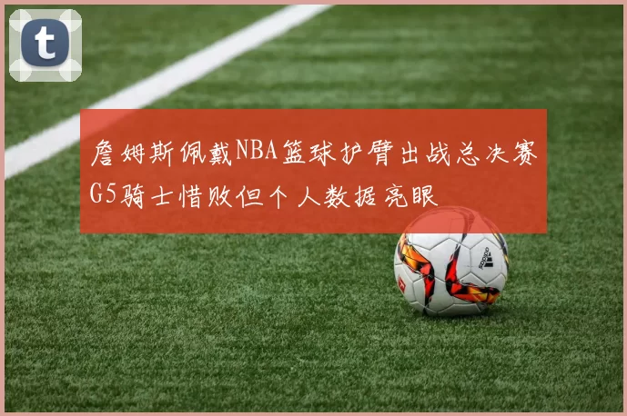 詹姆斯佩戴NBA篮球护臂出战总决赛G5骑士惜败但个人数据亮眼