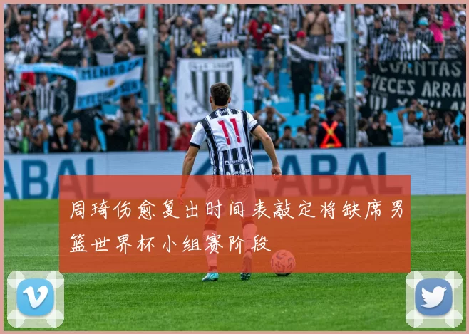 周琦伤愈复出时间表敲定将缺席男篮世界杯小组赛阶段