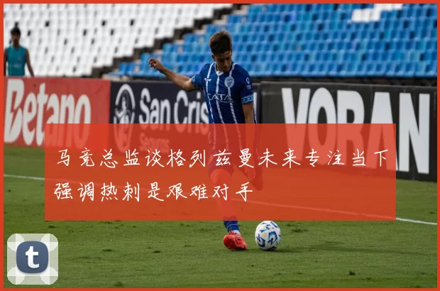 马竞总监谈格列兹曼未来专注当下强调热刺是艰难对手
