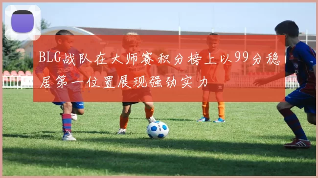 BLG战队在大师赛积分榜上以99分稳居第一位置展现强劲实力