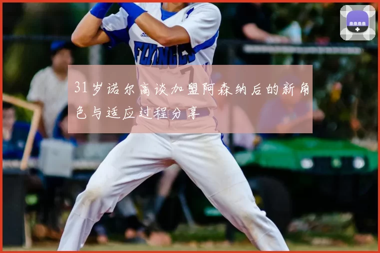 31岁诺尔高谈加盟阿森纳后的新角色与适应过程分享