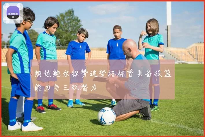 朗佐鲍尔称赞追梦格林曾具备投篮能力与三双潜力