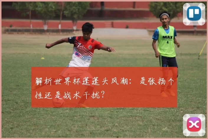 解析世界杯蓬蓬头风潮:是张扬个性还是战术干扰?