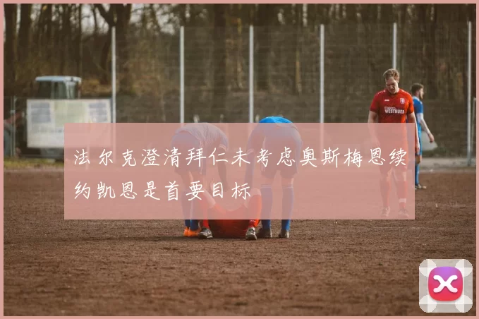 法尔克澄清拜仁未考虑奥斯梅恩续约凯恩是首要目标